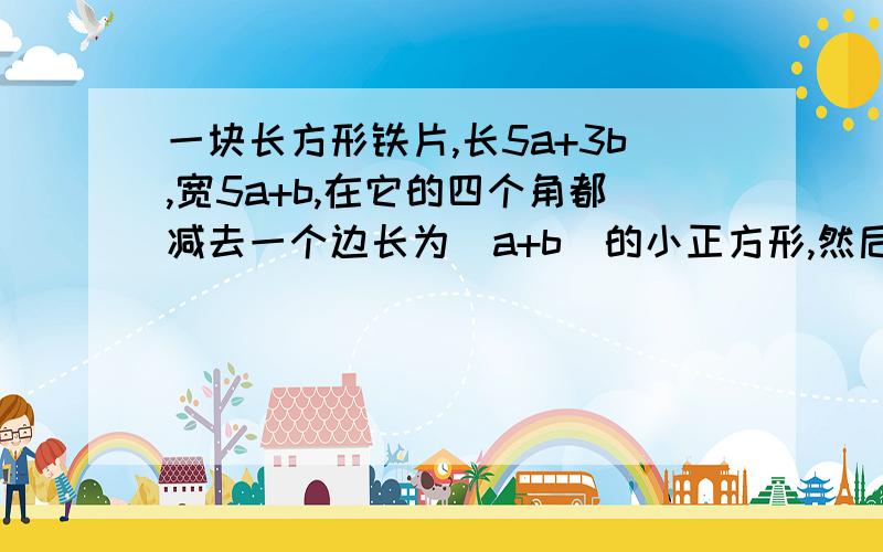 一块长方形铁片,长5a+3b,宽5a+b,在它的四个角都减去一个边长为(a+b)的小正方形,然后折成一个无盖盒子,求: