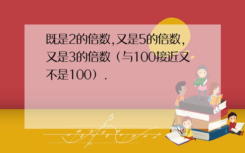 既是2的倍数,又是5的倍数,又是3的倍数（与100接近又不是100）.