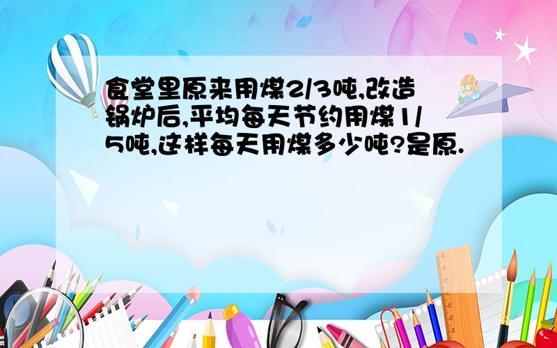 食堂里原来用煤2/3吨,改造锅炉后,平均每天节约用煤1/5吨,这样每天用煤多少吨?是原.