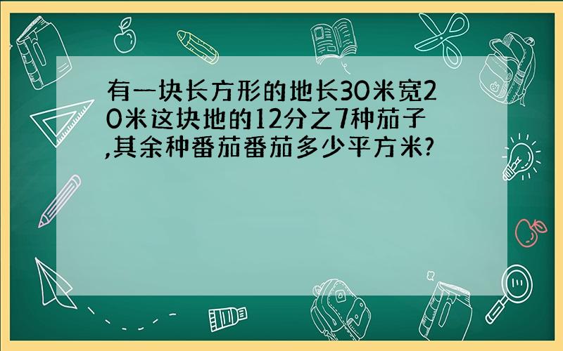 有一块长方形的地长30米宽20米这块地的12分之7种茄子,其余种番茄番茄多少平方米?