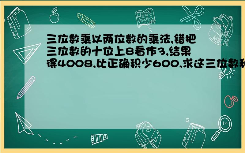 三位数乘以两位数的乘法,错把三位数的十位上8看作3,结果得4008,比正确积少600,求这三位数和两位