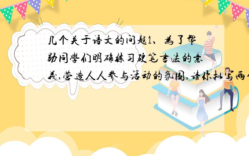 几个关于语文的问题1、为了帮助同学们明确练习硬笔书法的意义,营造人人参与活动的氛围,请你拟写两句内容相关、形式对称的话,