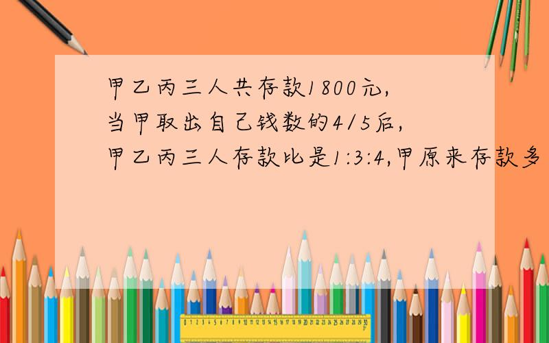 甲乙丙三人共存款1800元,当甲取出自己钱数的4/5后,甲乙丙三人存款比是1:3:4,甲原来存款多少元?