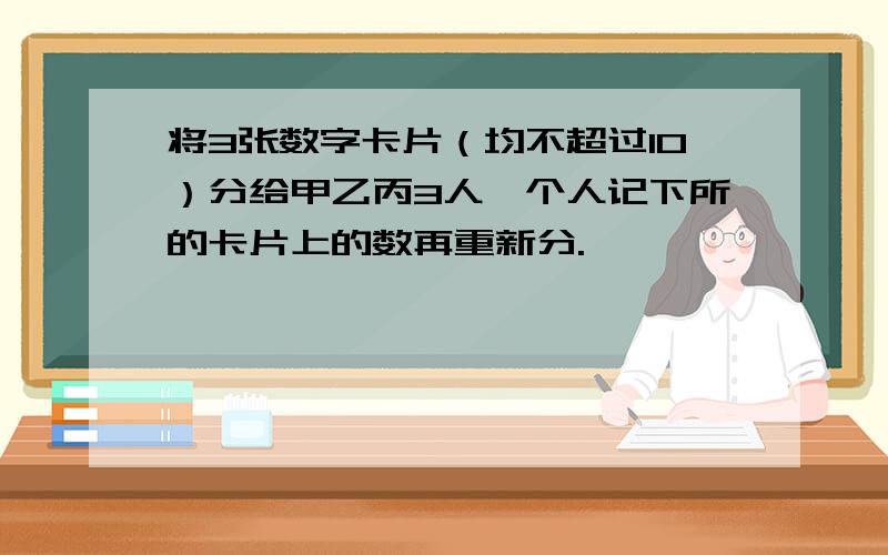 将3张数字卡片（均不超过10）分给甲乙丙3人,个人记下所的卡片上的数再重新分.