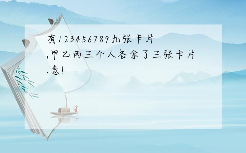 有123456789九张卡片,甲乙丙三个人各拿了三张卡片.急!