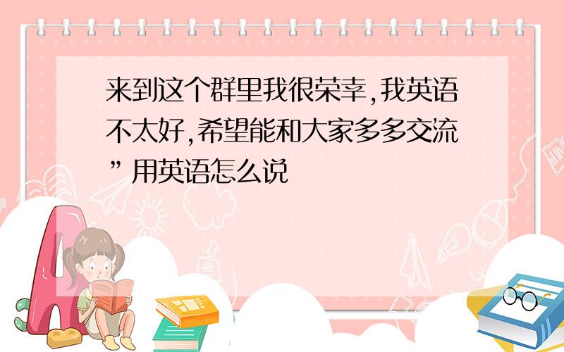 来到这个群里我很荣幸,我英语不太好,希望能和大家多多交流”用英语怎么说