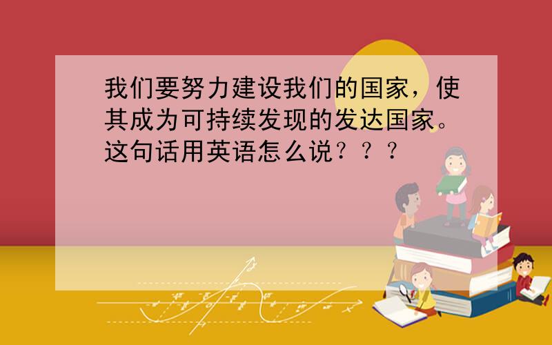 我们要努力建设我们的国家，使其成为可持续发现的发达国家。这句话用英语怎么说？？？