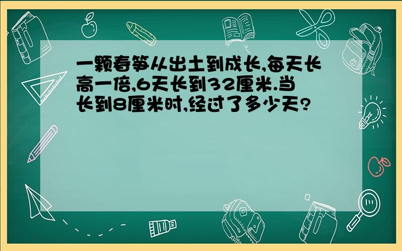 一颗春笋从出土到成长,每天长高一倍,6天长到32厘米.当长到8厘米时,经过了多少天?