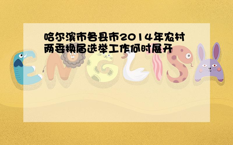 哈尔滨市各县市2014年农村两委换届选举工作何时展开