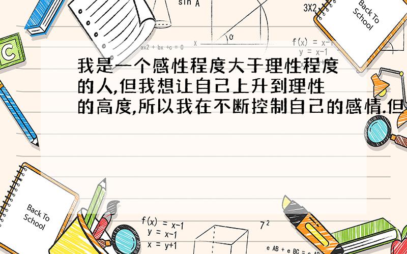 我是一个感性程度大于理性程度的人,但我想让自己上升到理性的高度,所以我在不断控制自己的感情.但由...