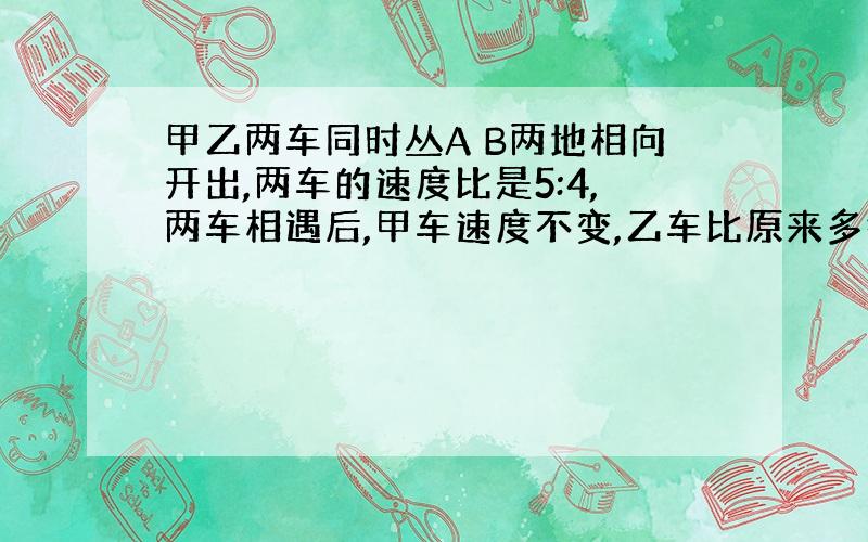 甲乙两车同时丛A B两地相向开出,两车的速度比是5:4,两车相遇后,甲车速度不变,乙车比原来多行18千米,结果两车同时到