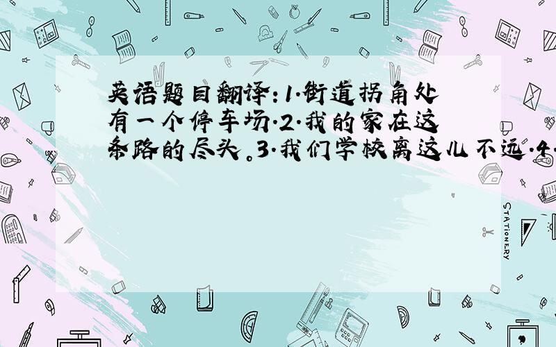 英语题目翻译：1.街道拐角处有一个停车场.2.我的家在这条路的尽头。3.我们学校离这儿不远.4.Tom的手表出问题了.5