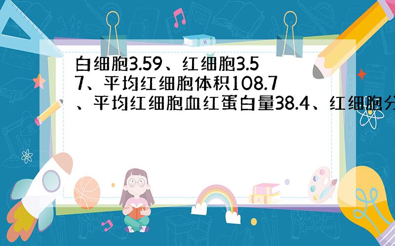 白细胞3.59、红细胞3.57、平均红细胞体积108.7、平均红细胞血红蛋白量38.4、红细胞分布宽度-标准差50.3