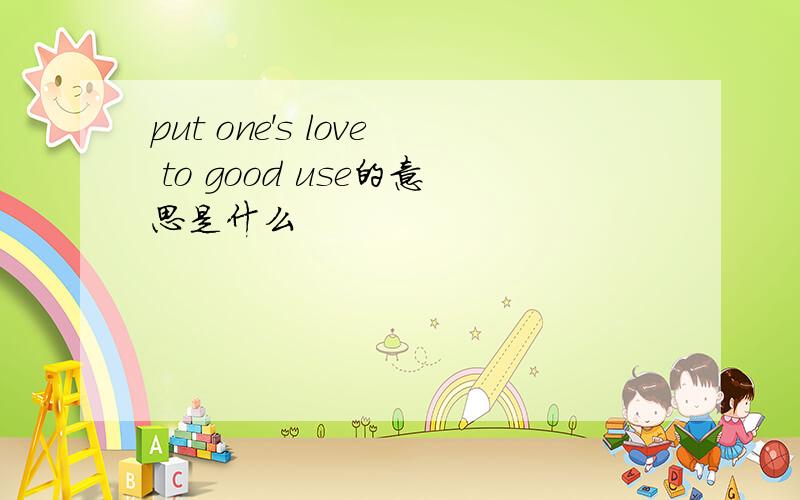 put one's love to good use的意思是什么