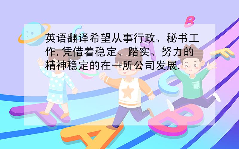 英语翻译希望从事行政、秘书工作,凭借着稳定、踏实、努力的精神稳定的在一所公司发展.