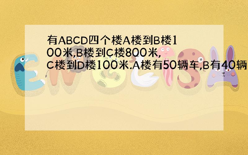 有ABCD四个楼A楼到B楼100米,B楼到C楼800米,C楼到D楼100米.A楼有50辆车,B有40辆 ,C有70辆,D