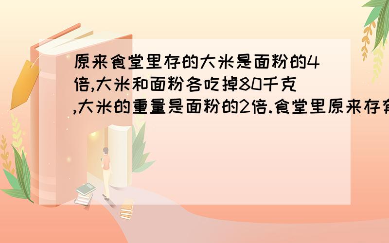 原来食堂里存的大米是面粉的4倍,大米和面粉各吃掉80千克,大米的重量是面粉的2倍.食堂里原来存有大米.面粉各多少千克?