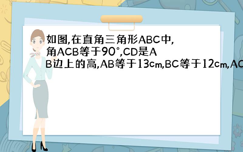 如图,在直角三角形ABC中,角ACB等于90°,CD是AB边上的高,AB等于13cm,BC等于12cm,AC等于5cm.