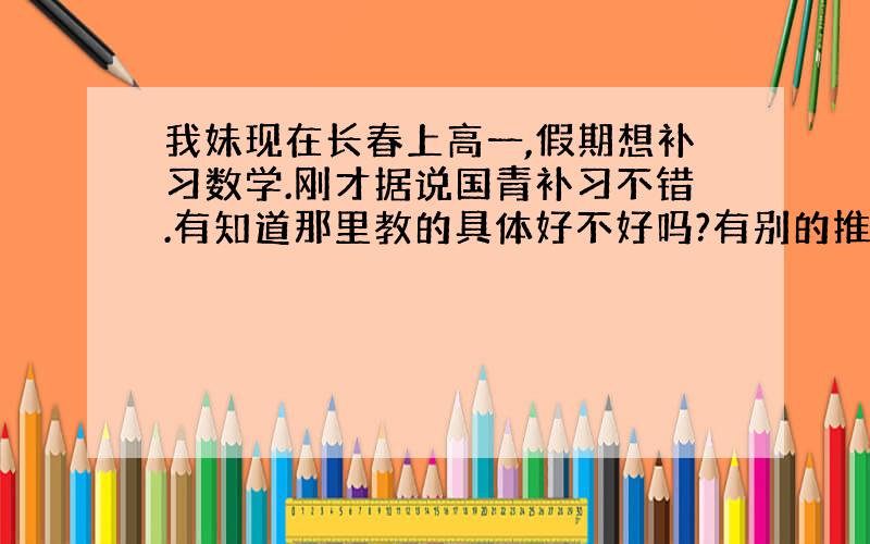 我妹现在长春上高一,假期想补习数学.刚才据说国青补习不错.有知道那里教的具体好不好吗?有别的推荐吗