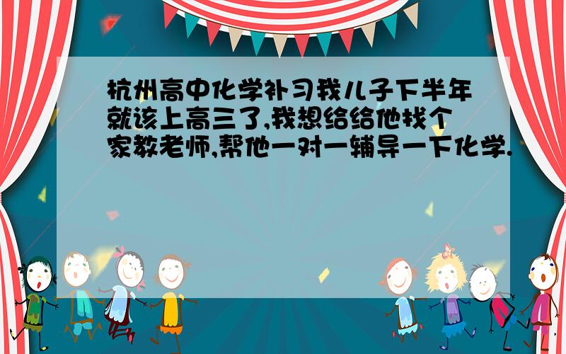 杭州高中化学补习我儿子下半年就该上高三了,我想给给他找个家教老师,帮他一对一辅导一下化学.