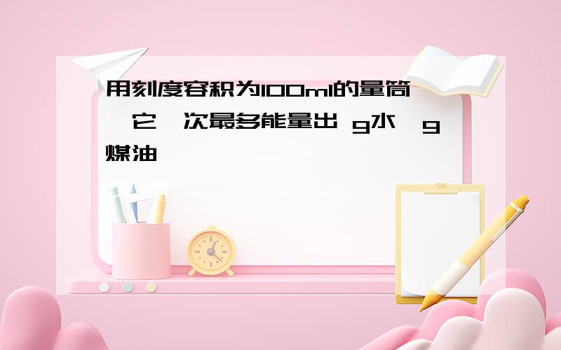 用刻度容积为100ml的量筒,它一次最多能量出 g水,g煤油