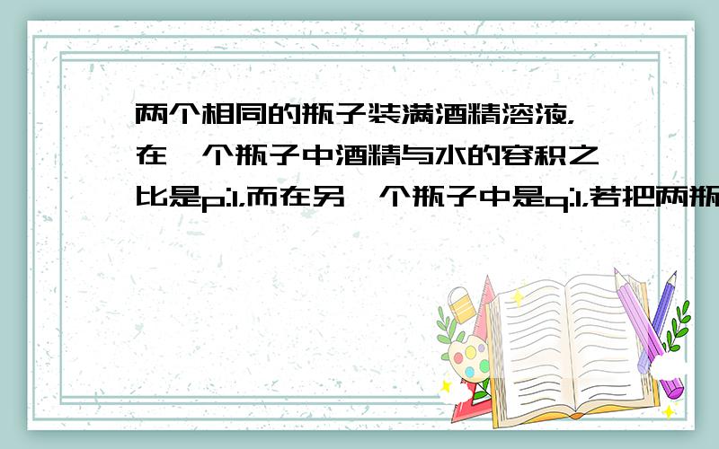 两个相同的瓶子装满酒精溶液，在一个瓶子中酒精与水的容积之比是p:1，而在另一个瓶子中是q:1，若把两瓶溶液混合在一起，混