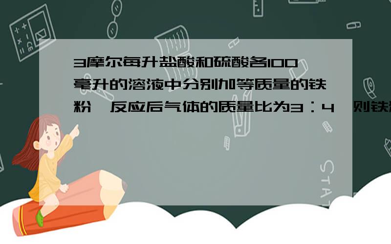 3摩尔每升盐酸和硫酸各100毫升的溶液中分别加等质量的铁粉,反应后气体的质量比为3：4,则铁粉的质量为?