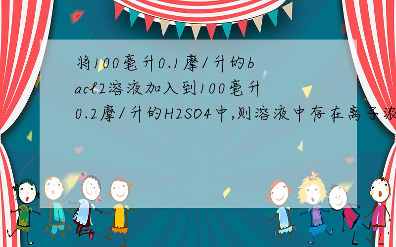 将100毫升0.1摩/升的bacl2溶液加入到100毫升0.2摩/升的H2SO4中,则溶液中存在离子浓度关系