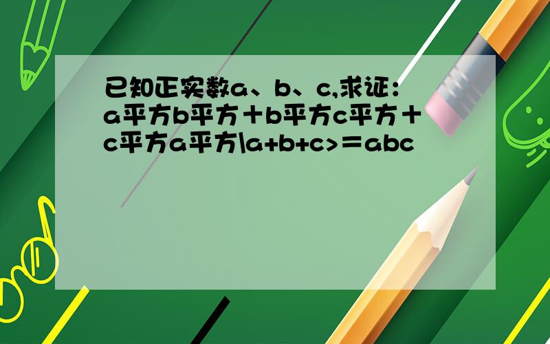 已知正实数a、b、c,求证：a平方b平方＋b平方c平方＋c平方a平方\a+b+c>＝abc