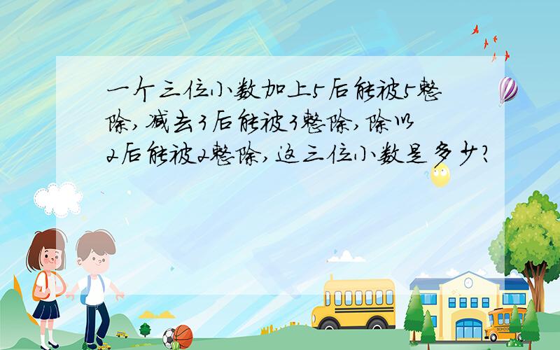 一个三位小数加上5后能被5整除,减去3后能被3整除,除以2后能被2整除,这三位小数是多少?