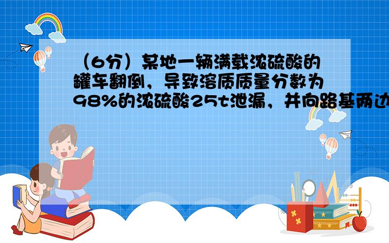 （6分）某地一辆满载浓硫酸的罐车翻倒，导致溶质质量分数为98%的浓硫酸25t泄漏，并向路基两边蔓延。接到报警后消防官兵立