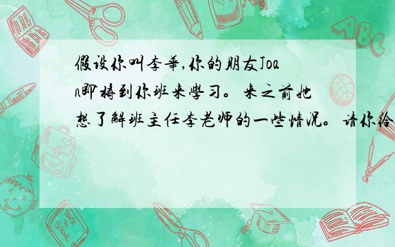 假设你叫李华,你的朋友Joan即将到你班来学习。来之前她想了解班主任李老师的一些情况。请你给她发一封英文e-mail,