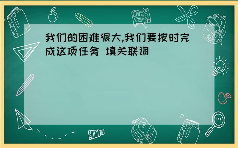 我们的困难很大,我们要按时完成这项任务 填关联词