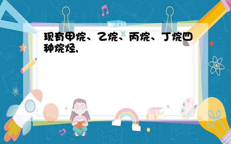 现有甲烷、乙烷、丙烷、丁烷四种烷烃,