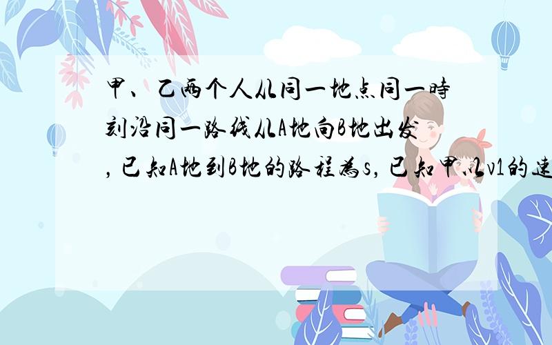 甲、乙两个人从同一地点同一时刻沿同一路线从A地向B地出发，已知A地到B地的路程为s，已知甲以v1的速度走完前一半路程，以