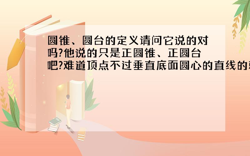 圆锥、圆台的定义请问它说的对吗?他说的只是正圆锥、正圆台吧?难道顶点不过垂直底面圆心的直线的就不是圆锥、圆台了吗?