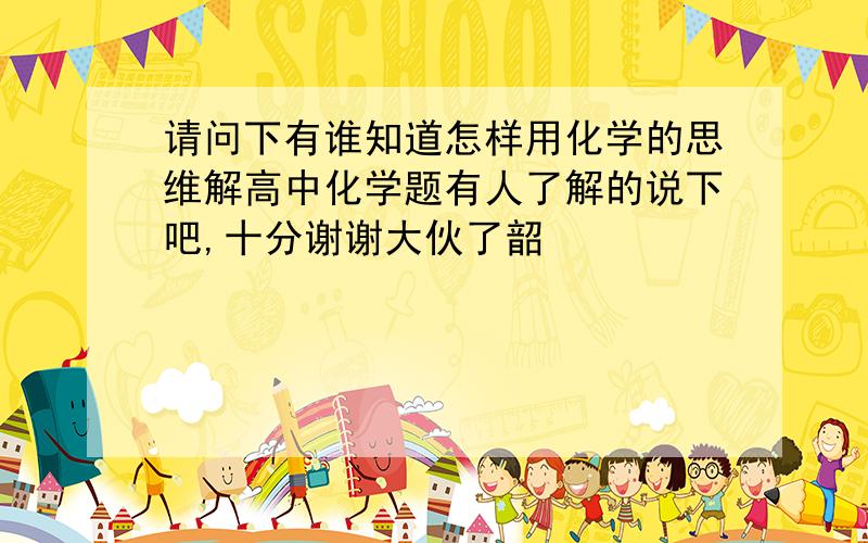 请问下有谁知道怎样用化学的思维解高中化学题有人了解的说下吧,十分谢谢大伙了韶