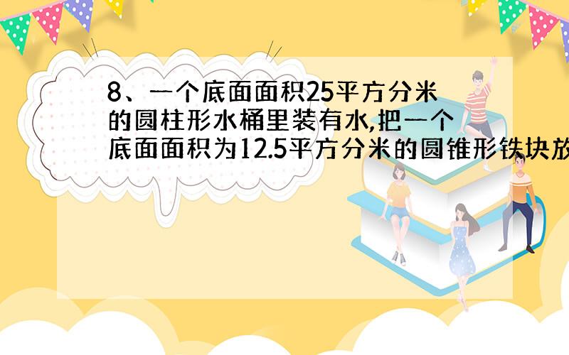 8、一个底面面积25平方分米的圆柱形水桶里装有水,把一个底面面积为12.5平方分米的圆锥形铁块放入水中水面升高3分米,小