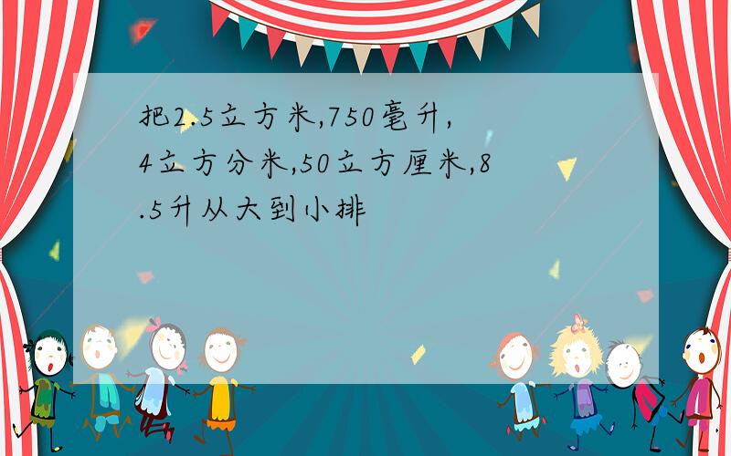 把2.5立方米,750毫升,4立方分米,50立方厘米,8.5升从大到小排