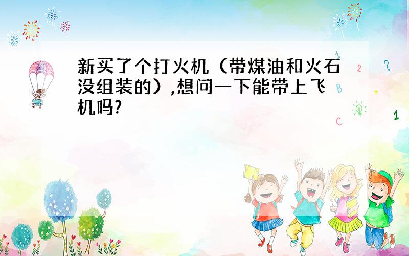 新买了个打火机（带煤油和火石没组装的）,想问一下能带上飞机吗?