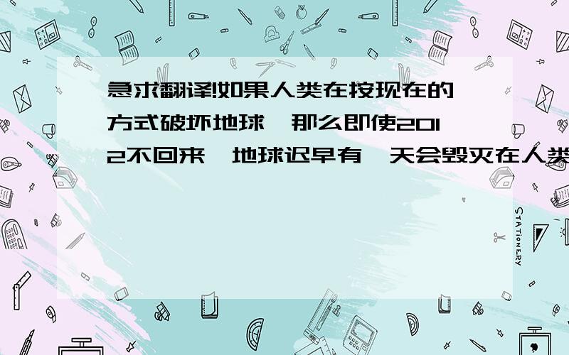 急求翻译!如果人类在按现在的方式破坏地球,那么即使2012不回来,地球迟早有一天会毁灭在人类自己手里.