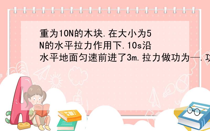 重为10N的木块.在大小为5N的水平拉力作用下.10s沿水平地面匀速前进了3m.拉力做功为—.功率