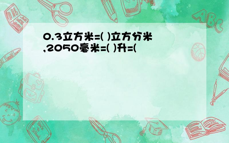 0.3立方米=( )立方分米,2050毫米=( )升=(