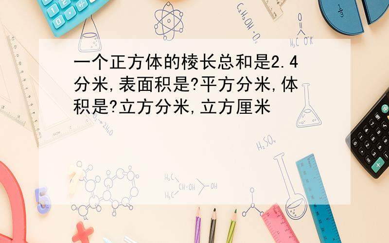 一个正方体的棱长总和是2.4分米,表面积是?平方分米,体积是?立方分米,立方厘米