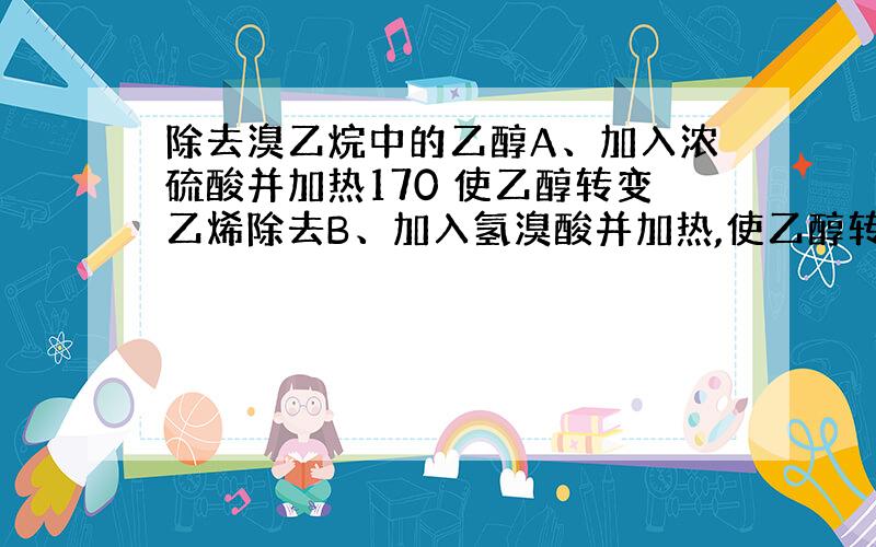 除去溴乙烷中的乙醇A、加入浓硫酸并加热170 使乙醇转变乙烯除去B、加入氢溴酸并加热,使乙醇转化为溴乙烷C、加入金属钠,