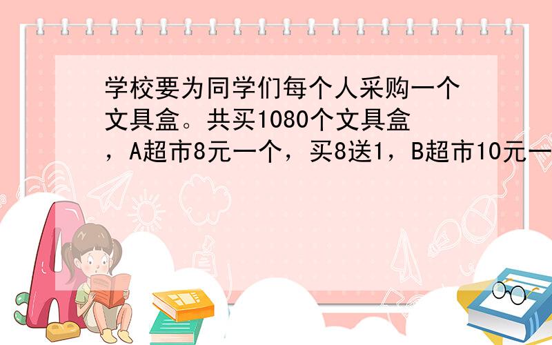 学校要为同学们每个人采购一个文具盒。共买1080个文具盒，A超市8元一个，买8送1，B超市10元一个八折*，到那家超市购