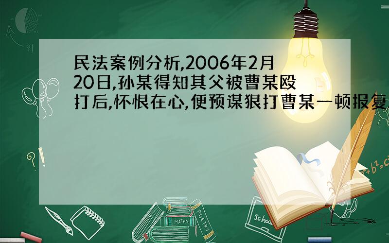 民法案例分析,2006年2月20日,孙某得知其父被曹某殴打后,怀恨在心,便预谋狠打曹某一顿报复.次日上午,孙某纠集孟某乘