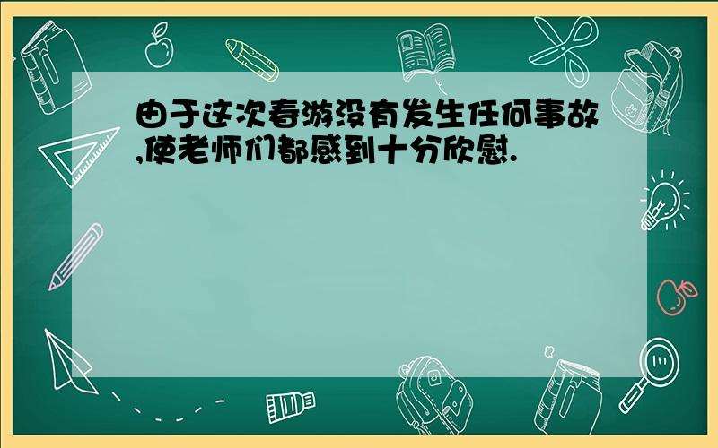 由于这次春游没有发生任何事故,使老师们都感到十分欣慰.