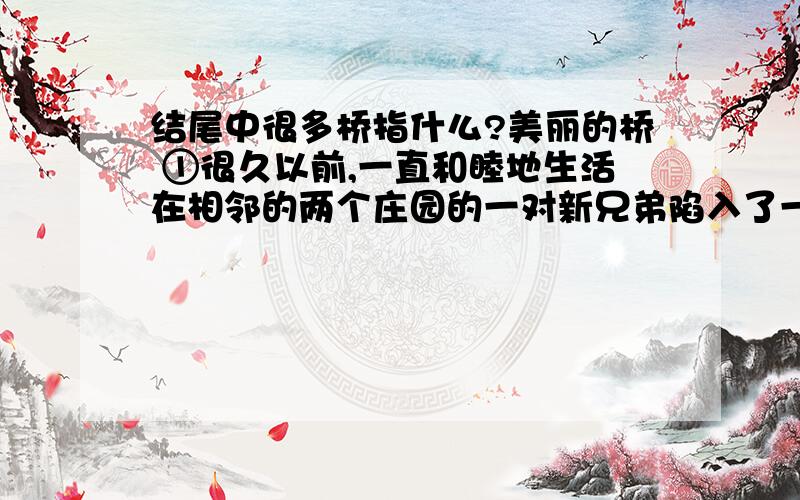 结尾中很多桥指什么?美丽的桥 ①很久以前,一直和睦地生活在相邻的两个庄园的一对新兄弟陷入了一场纠纷,这是40年来两兄弟之