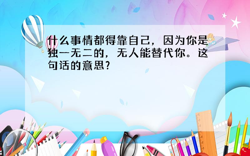 什么事情都得靠自己，因为你是独一无二的，无人能替代你。这句话的意思？